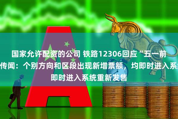 国家允许配资的公司 铁路12306回应“五一前大量放票”传闻：个别方向和区段出现新增票额，均即时进入系统重新发售