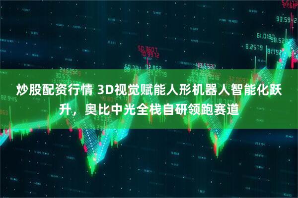 炒股配资行情 3D视觉赋能人形机器人智能化跃升，奥比中光全栈自研领跑赛道