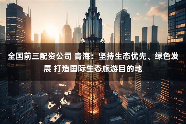 全国前三配资公司 青海：坚持生态优先、绿色发展 打造国际生态旅游目的地