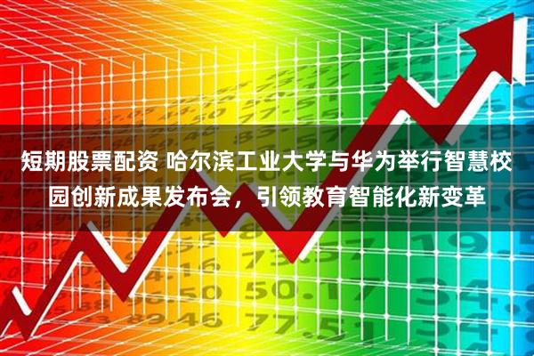 短期股票配资 哈尔滨工业大学与华为举行智慧校园创新成果发布会，引领教育智能化新变革