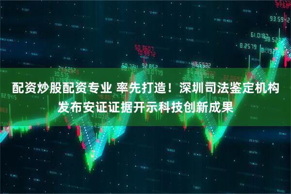 配资炒股配资专业 率先打造！深圳司法鉴定机构发布安证证据开示科技创新成果