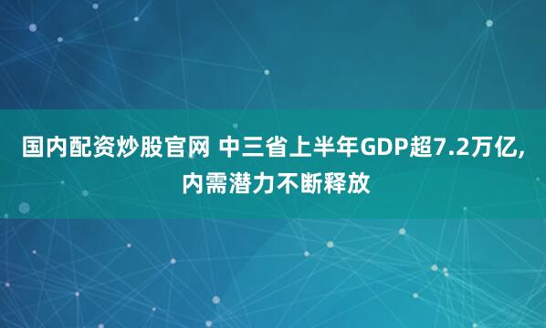 国内配资炒股官网 中三省上半年GDP超7.2万亿, 内需潜力不断释放