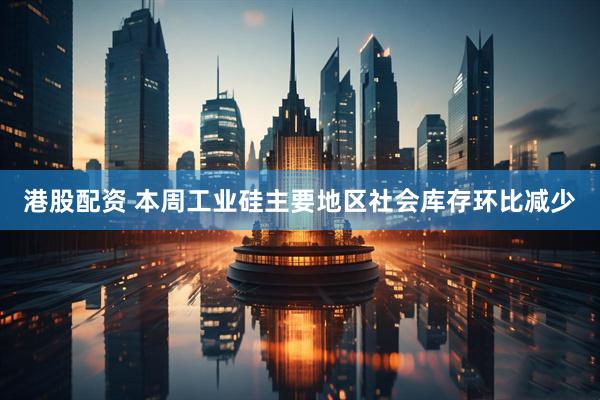 港股配资 本周工业硅主要地区社会库存环比减少