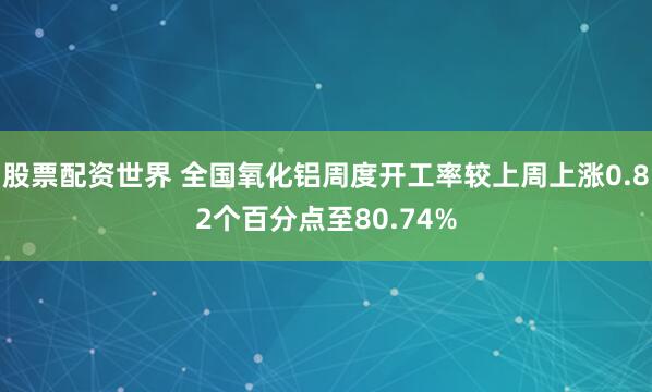 股票配资世界 全国氧化铝周度开工率较上周上涨0.82个百分点至80.74%