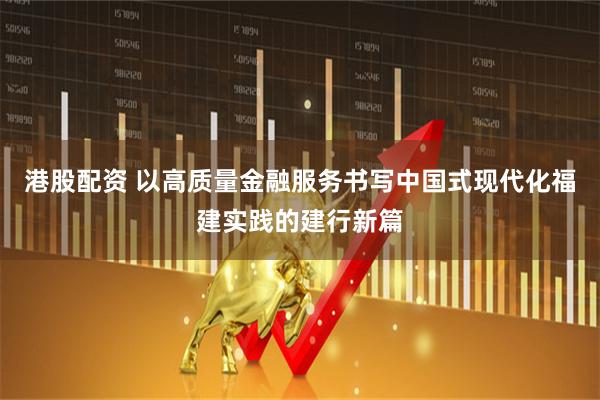 港股配资 以高质量金融服务书写中国式现代化福建实践的建行新篇