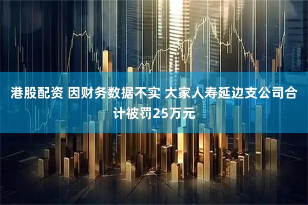 港股配资 因财务数据不实 大家人寿延边支公司合计被罚25万元