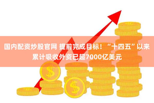 国内配资炒股官网 提前完成目标！“十四五”以来累计吸收外资已超7000亿美元