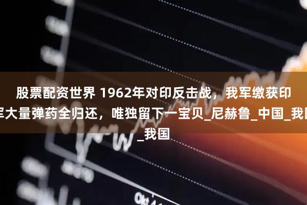 股票配资世界 1962年对印反击战，我军缴获印军大量弹药全归还，唯独留下一宝贝_尼赫鲁_中国_我国