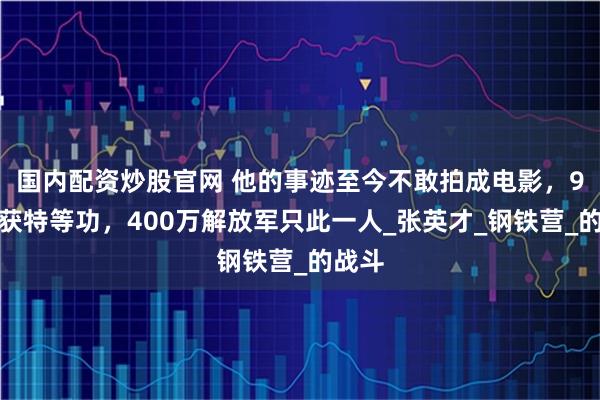国内配资炒股官网 他的事迹至今不敢拍成电影，9次荣获特等功，400万解放军只此一人_张英才_钢铁营_的战斗