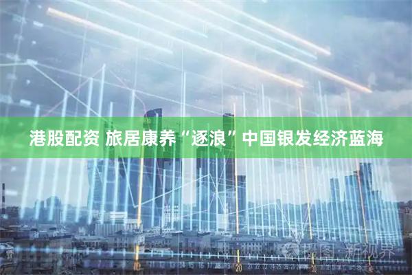港股配资 旅居康养“逐浪”中国银发经济蓝海