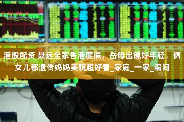 港股配资 聂远全家香港度假，岳母出镜好年轻，俩女儿都遗传妈妈美貌超好看_家庭_一家_瞬间