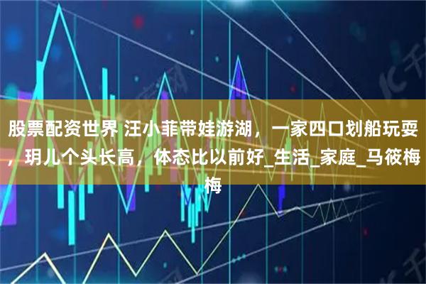 股票配资世界 汪小菲带娃游湖，一家四口划船玩耍，玥儿个头长高，体态比以前好_生活_家庭_马筱梅