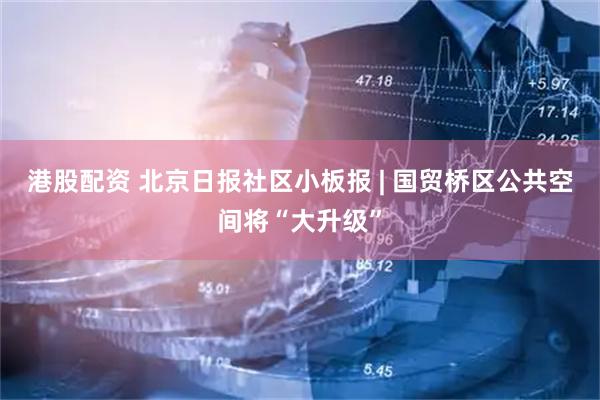 港股配资 北京日报社区小板报 | 国贸桥区公共空间将“大升级”