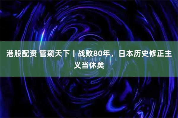 港股配资 管窥天下丨战败80年，日本历史修正主义当休矣