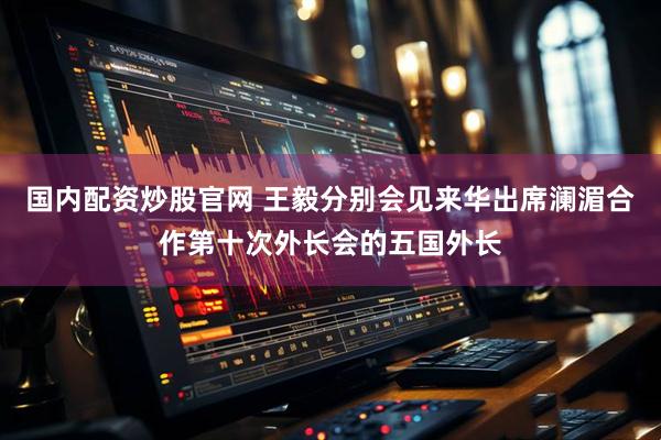 国内配资炒股官网 王毅分别会见来华出席澜湄合作第十次外长会的五国外长
