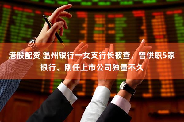 港股配资 温州银行一女支行长被查，曾供职5家银行、刚任上市公司独董不久