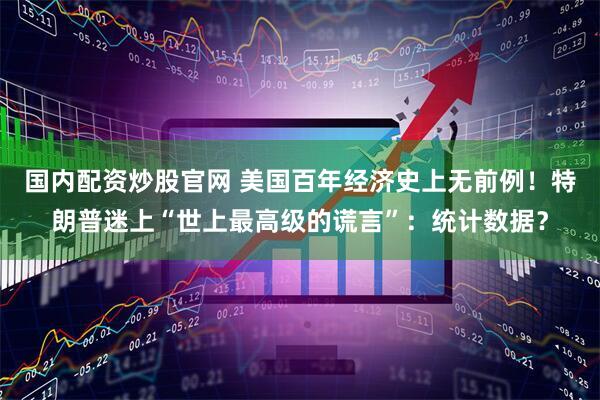 国内配资炒股官网 美国百年经济史上无前例！特朗普迷上“世上最高级的谎言”：统计数据？