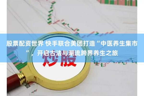 股票配资世界 快手联合美团打造“中医养生集市”，开启古法与潮流跨界养生之旅