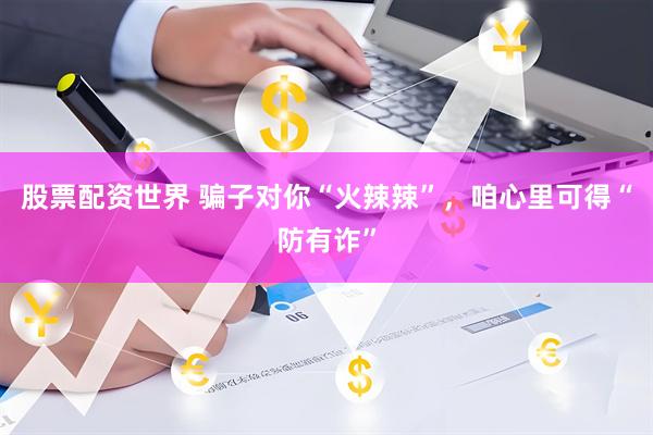 股票配资世界 骗子对你“火辣辣”，咱心里可得“防有诈”