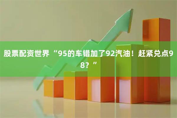 股票配资世界 “95的车错加了92汽油！赶紧兑点98？”