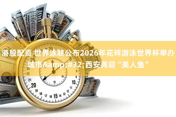 港股配资 世界泳联公布2026年花样游泳世界杯举办城市 西安再迎“美人鱼”