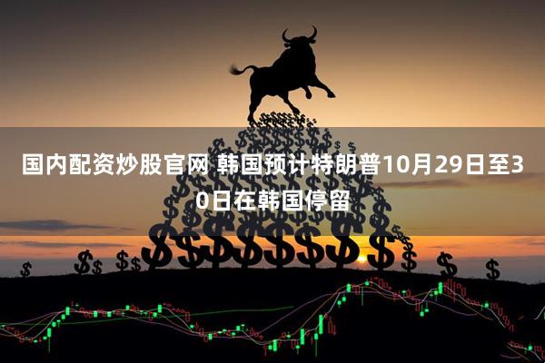 国内配资炒股官网 韩国预计特朗普10月29日至30日在韩国停留