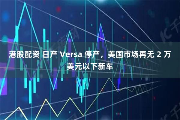 港股配资 日产 Versa 停产,美国市场再无 2 万美元以下新车