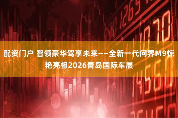 配资门户 智领豪华驾享未来——全新一代问界M9惊艳亮相2026青岛国际车展