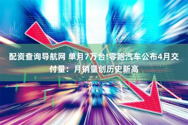 配资查询导航网 单月7万台!零跑汽车公布4月交付量：月销量创历史新高