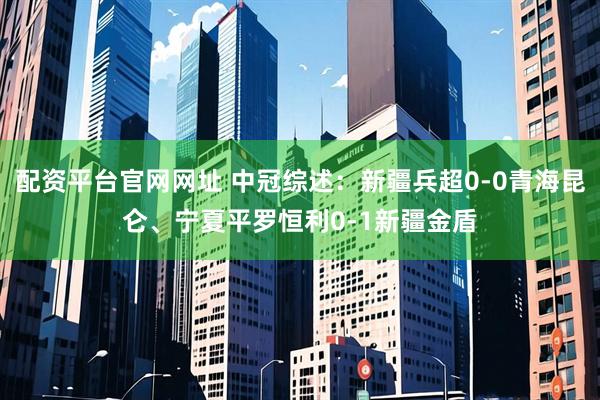 配资平台官网网址 中冠综述：新疆兵超0-0青海昆仑、宁夏平罗恒利0-1新疆金盾