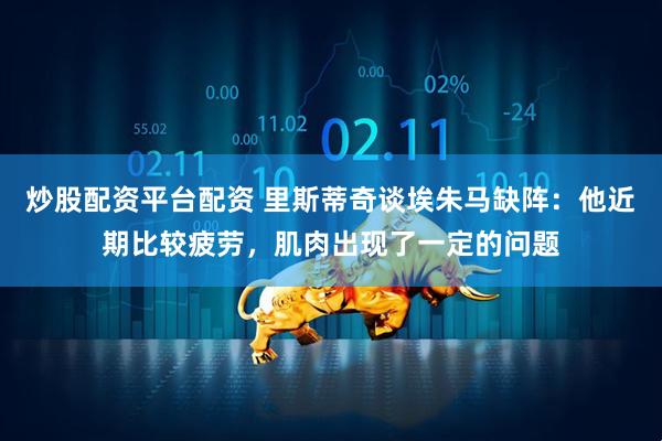 炒股配资平台配资 里斯蒂奇谈埃朱马缺阵：他近期比较疲劳，肌肉出现了一定的问题