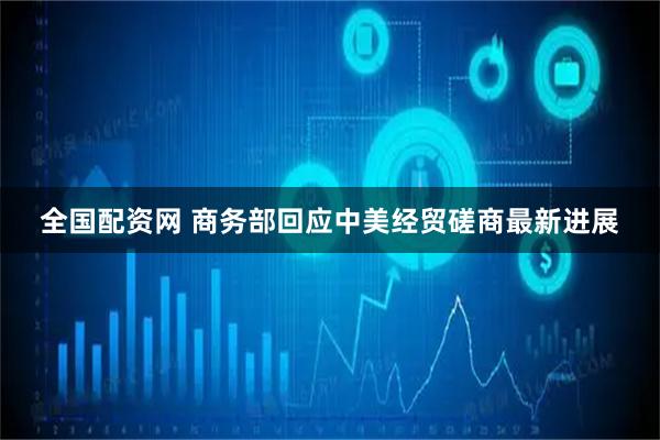 全国配资网 商务部回应中美经贸磋商最新进展