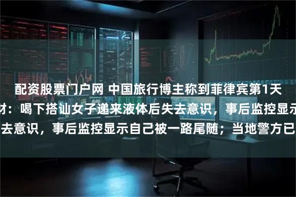 配资股票门户网 中国旅行博主称到菲律宾第1天，遭人下药迷晕被盗钱财：喝下搭讪女子递来液体后失去意识，事后监控显示自己被一路尾随；当地警方已立案