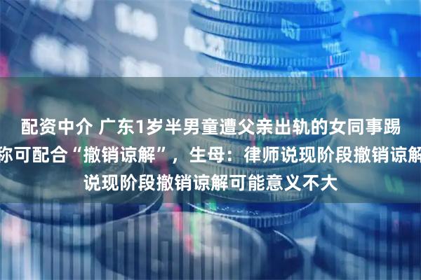 配资中介 广东1岁半男童遭父亲出轨的女同事踢死，涉事父亲称可配合“撤销谅解”，生母：律师说现阶段撤销谅解可能意义不大