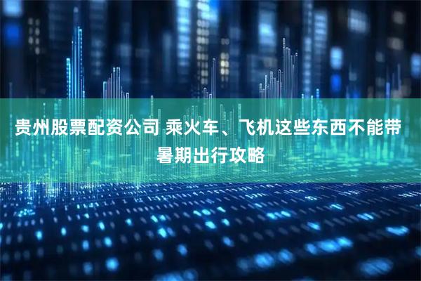 贵州股票配资公司 乘火车、飞机这些东西不能带 暑期出行攻略