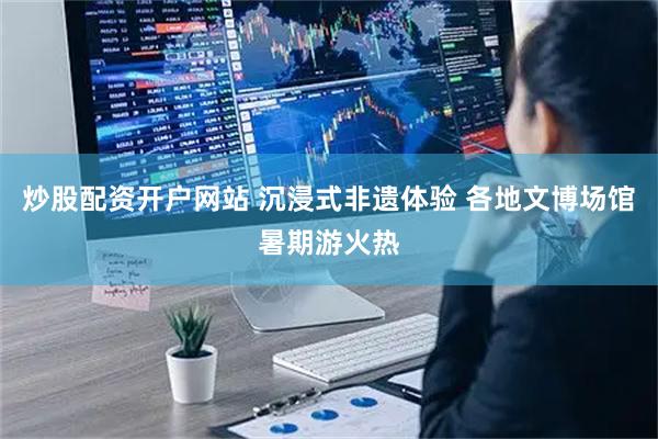 炒股配资开户网站 沉浸式非遗体验 各地文博场馆暑期游火热