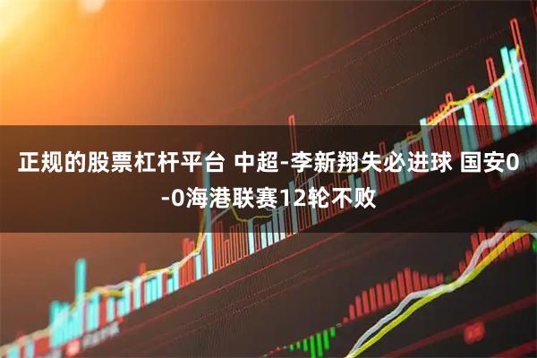 正规的股票杠杆平台 中超-李新翔失必进球 国安0-0海港联赛12轮不败