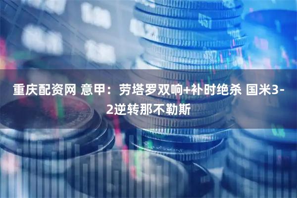 重庆配资网 意甲：劳塔罗双响+补时绝杀 国米3-2逆转那不勒斯