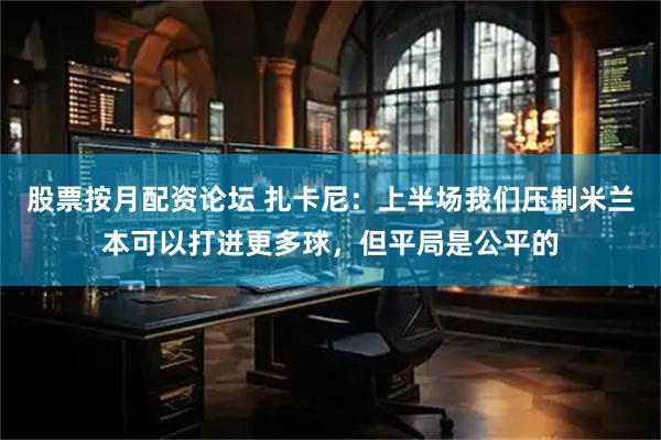 股票按月配资论坛 扎卡尼：上半场我们压制米兰本可以打进更多球，但平局是公平的
