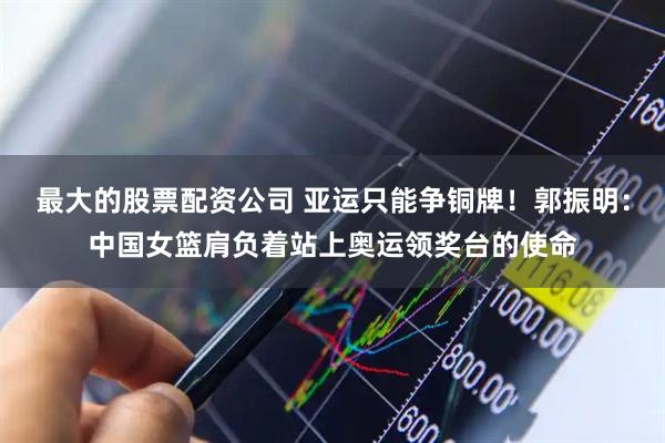最大的股票配资公司 亚运只能争铜牌！郭振明：中国女篮肩负着站上奥运领奖台的使命