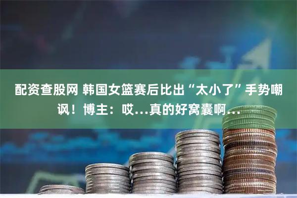 配资查股网 韩国女篮赛后比出“太小了”手势嘲讽！博主：哎…真的好窝囊啊…